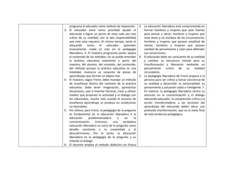 programa el educador como símbolo de imposición. 3. La educación liberadora está comprometida en
3.   El educador tiene como prioridad ayudar al                 formar hombres y mujeres que sean fuertes
     educando a lograr un punto de vista cada vez más           para pensar y obrar; hombres y mujeres que
     crítico de su realidad, con la alta responsabilidad        sean amos y no esclavos de las circunstancias;
     que este acto requiere. Al mismo tiempo, tanto el          hombres y mujeres que posean amplitud de
     educando      como      el    educador      aprenden       mente; hombres y mujeres que posean
     mutuamente, nadie es más en la pedagogía                   claridad de pensamiento y valor para defender
     liberadora. 4. El maestro progresista jamás separa         sus convicciones.
     el contenido de los métodos; no se puede entender 4. El educando debe ser consciente de su realidad
     la práctica educativa solamente a partir del               y cambiar su estructura mental para su
     maestro, del alumno, del contexto, del contenido,          transformación y liberación mediante un
     del método porque la práctica educativa es una             pensamiento      crítico   de   su     realidad
     totalidad. Involucra un conjunto de piezas de              circundante.
     aprendizajes que forman un objeto real.                 5. La pedagogía liberadora de Freire prepara a la
4.   El maestro, según Freire, debe manejar un método           persona para ser crítico y tomar conciencia de
     de enseñanza dentro del contexto de la práctica            su realidad y desarrollar su personalidad, su
     educativa. Debe tener imaginación, aprovechar              pensamiento y actuación sabia e inteligente. 7.
     situaciones, usar e inventar técnicas, crear y utilizar    En esencia, la pedagogía liberadora centra su
     medios que propicien la actividad y el diálogo con         atención en la concientización y el diálogo
     los educandos, mucho más cuando el proceso de              educando-educador; la comprensión crítica y la
     enseñanza aprendizaje se produce en condiciones            acción transformadora; y las acciones del
     no favorables.                                             aprendizaje del educando deben obrar una
5.   Por último, para Freire, la pedagogía de la pregunta       profunda transformación, que es la meta final
     es fundamental en la educación liberadora o la             de esta tendencia pedagógica.
     educación      problematizadora       y      en      la
     concientización.     Entonces,     una     verdadera
     educación liberadora se nutre de la pregunta como
     desafío constante a la creatividad y al
     descubrimiento. Por lo tanto, la educación
     liberadora es la pedagogía de la pregunta y su
     método el diálogo.
6.   El docente emplea el método dialéctico en franca
 