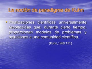 La noción de paradigma de Kuhn
• Realizaciones científicas universalmente
reconocidas que, durante cierto tiempo,
proporcionan modelos de problemas y
soluciones a una comunidad científica.
(Kuhn,1969:171)
 
