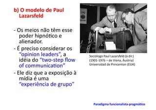 b)	
  O	
  modelo	
  de	
  Paul	
  
  Lazarsfeld	
  

-­‐	
  Os	
  meios	
  não	
  têm	
  esse	
  
        poder	
  hipnó;co	
  e	
  
        alienador.	
  
-­‐	
  É	
  preciso	
  considerar	
  os	
  
        “opinion	
  leaders”,	
  a	
                  Sociólogo	
  Paul	
  Lazarsfeld	
  (à	
  dir.)	
  
        idéia	
  do	
  “two-­‐step	
  ﬂow	
           (1901-­‐1976	
  –	
  de	
  Viena,	
  Áustria)	
  
        of	
  communica;on”	
                         Universidad	
  de	
  Princenton	
  (EUA)	
  

-­‐	
  Ele	
  diz	
  que	
  a	
  exposição	
  à	
  
        mídia	
  é	
  uma	
  
        “experiência	
  de	
  grupo”	
  


                                                          Paradigma	
  funcionalista-­‐pragmá/co	
  
 