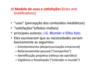 d)	
  Modelo	
  de	
  usos	
  e	
  sa/sfações	
  (Uses	
  and	
  
  Gra;ﬁca;ons)	
  

•    “usos”	
  (percepção	
  dos	
  conteúdos	
  mediá;cos)	
  
•    “sa;sfações”(efeitos	
  midiais)	
  
•    principais	
  autores:	
  J.G.	
  Blumler	
  e	
  Elihu	
  Katz.	
  
•    Eles	
  escreveram	
  que	
  as	
  necessidades	
  seriam	
  
     basicamente	
  as	
  seguintes:	
  	
  
      –  Entretenimento	
  (despressurização	
  emocional)	
  
      –  Relacionamento	
  pessoal	
  (“companhia”)	
  
      –  Iden;ﬁcação	
  proje;va	
  (reforço	
  de	
  opiniões)	
  
      –  Vigilância	
  e	
  ﬁscalização	
  (“entender	
  o	
  mundo”)	
  
 