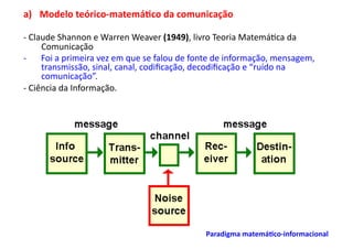 a)  Modelo	
  teórico-­‐matemá/co	
  da	
  comunicação	
  	
  

-­‐	
  Claude	
  Shannon	
  e	
  Warren	
  Weaver	
  (1949),	
  livro	
  Teoria	
  Matemá;ca	
  da	
  
          Comunicação	
  
-­‐  Foi	
  a	
  primeira	
  vez	
  em	
  que	
  se	
  falou	
  de	
  fonte	
  de	
  informação,	
  mensagem,	
  
          transmissão,	
  sinal,	
  canal,	
  codiﬁcação,	
  decodiﬁcação	
  e	
  “ruído	
  na	
  
          comunicação”.	
  
-­‐	
  Ciência	
  da	
  Informação.	
  




                                                                      Paradigma	
  matemá/co-­‐informacional	
  	
  
 