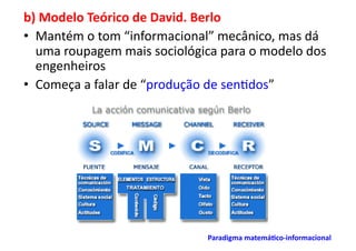 b)	
  Modelo	
  Teórico	
  de	
  David.	
  Berlo	
  
•  Mantém	
  o	
  tom	
  “informacional”	
  mecânico,	
  mas	
  dá	
  
   uma	
  roupagem	
  mais	
  sociológica	
  para	
  o	
  modelo	
  dos	
  
   engenheiros	
  
•  Começa	
  a	
  falar	
  de	
  “produção	
  de	
  sen;dos”	
  




                                             Paradigma	
  matemá/co-­‐informacional	
  	
  
 