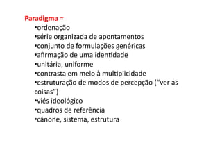 Paradigma	
  =	
  	
  
   • ordenação	
  	
  
   • série	
  organizada	
  de	
  apontamentos	
  
   • conjunto	
  de	
  formulações	
  genéricas	
  
   • aﬁrmação	
  de	
  uma	
  iden;dade	
  
   • unitária,	
  uniforme	
  
   • contrasta	
  em	
  meio	
  à	
  mul;plicidade	
  
   • estruturação	
  de	
  modos	
  de	
  percepção	
  (“ver	
  as	
  
   coisas”)	
  
   • viés	
  ideológico	
  
   • quadros	
  de	
  referência	
  
   • cânone,	
  sistema,	
  estrutura	
  
 
