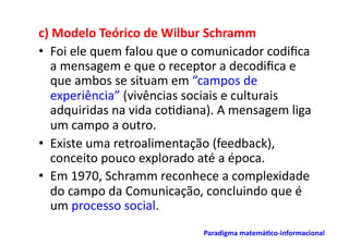 c)	
  Modelo	
  Teórico	
  de	
  Wilbur	
  Schramm	
  
•  Foi	
  ele	
  quem	
  falou	
  que	
  o	
  comunicador	
  codiﬁca	
  
    a	
  mensagem	
  e	
  que	
  o	
  receptor	
  a	
  decodiﬁca	
  e	
  
    que	
  ambos	
  se	
  situam	
  em	
  “campos	
  de	
  
    experiência”	
  (vivências	
  sociais	
  e	
  culturais	
  
    adquiridas	
  na	
  vida	
  co;diana).	
  A	
  mensagem	
  liga	
  
    um	
  campo	
  a	
  outro.	
  
•  Existe	
  uma	
  retroalimentação	
  (feedback),	
  
    conceito	
  pouco	
  explorado	
  até	
  a	
  época.	
  
•  Em	
  1970,	
  Schramm	
  reconhece	
  a	
  complexidade	
  
    do	
  campo	
  da	
  Comunicação,	
  concluindo	
  que	
  é	
  
    um	
  processo	
  social.	
  
                                           Paradigma	
  matemá/co-­‐informacional	
  	
  
 
