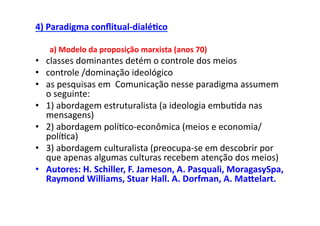 4)	
  Paradigma	
  conﬂitual-­‐dialé/co	
  

    a)	
  Modelo	
  da	
  proposição	
  marxista	
  (anos	
  70)	
  
•  classes	
  dominantes	
  detém	
  o	
  controle	
  dos	
  meios	
  
•  controle	
  /dominação	
  ideológico	
  
•  as	
  pesquisas	
  em	
  	
  Comunicação	
  nesse	
  paradigma	
  assumem	
  
   o	
  seguinte:	
  
•  1)	
  abordagem	
  estruturalista	
  (a	
  ideologia	
  embu;da	
  nas	
  
   mensagens)	
  
•  2)	
  abordagem	
  polí;co-­‐econômica	
  (meios	
  e	
  economia/
   polí;ca)	
  
•  3)	
  abordagem	
  culturalista	
  (preocupa-­‐se	
  em	
  descobrir	
  por	
  
   que	
  apenas	
  algumas	
  culturas	
  recebem	
  atenção	
  dos	
  meios)	
  
•  Autores:	
  H.	
  Schiller,	
  F.	
  Jameson,	
  A.	
  Pasquali,	
  MoragasySpa,	
  
   Raymond	
  Williams,	
  Stuar	
  Hall.	
  A.	
  Dorfman,	
  A.	
  Makelart.	
  
 