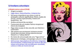 5)	
  Paradigma	
  culturológico	
  
a)	
  Modelo	
  teórico-­‐cultural	
  (70-­‐80)	
  
•     Origem	
  européia	
  
•     Edgar	
  Morin,	
  Roland	
  Barthes,	
  Umberto	
  Eco	
  
•     Dá	
  menos	
  importância	
  aos	
  meios	
  e	
  mais	
  às	
  
      produções	
  culturais	
  signiﬁca;vas:	
  ﬁlmes,	
  seções	
  de	
  
      jornais,	
  revistas	
  especializadas,	
  história	
  em	
  
      quadrinhos,	
  	
  etc.	
  
•     Análise	
  estrutural	
  (da	
  narra;va)	
  	
  
•     É	
  precursora	
  de	
  um	
  modelo	
  Teórico	
  recepcional	
  
      (teoria	
  da	
  recepção)	
  
•     Pega	
  onda	
  na	
  pop	
  art	
  dos	
  anos	
  60,	
  com	
  Warhol	
  e	
  
      Lichenstein	
  
•     São	
  autores	
  que	
  escreveram	
  inúmeros	
  ensaios	
  
      (muito	
  bem	
  escritos),	
  ;nham	
  domínio	
  do	
  que	
  
      falavam	
  e	
  a	
  “cabeça	
  aberta”	
  
•     Os	
  meios	
  de	
  comunicação	
  são	
  uma	
  “fuga	
  onírica”	
  
•     Relacionam	
  mitologia,	
  antropologia	
  cultural	
  e	
  mídia	
  
•     ECO	
  escreve:	
  Apocalíp;cos	
  (Frankfurt)	
  e	
  integrados	
  
      (funcionalistas),	
  evidenciando	
  que	
  nenhum	
  dos	
  dois	
  
      estava	
  certo	
  porque	
  não	
  consideravam	
  sociedade,	
  
      cultura	
  e	
  mídia	
  ao	
  mesmo	
  tem	
  pó	
  
 