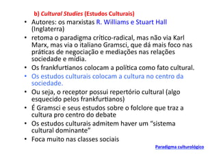 b)	
  Cultural	
  Studies	
  (Estudos	
  Culturais)	
  
•  Autores:	
  os	
  marxistas	
  R.	
  Williams	
  e	
  Stuart	
  Hall	
  
   (Inglaterra)	
  
•  retoma	
  o	
  paradigma	
  crí;co-­‐radical,	
  mas	
  não	
  via	
  Karl	
  
   Marx,	
  mas	
  via	
  o	
  italiano	
  Gramsci,	
  que	
  dá	
  mais	
  foco	
  nas	
  
   prá;cas	
  de	
  negociação	
  e	
  mediações	
  nas	
  relações	
  
   sociedade	
  e	
  mídia.	
  
•  Os	
  frankfur;anos	
  colocam	
  a	
  polí;ca	
  como	
  fato	
  cultural.	
  
•  Os	
  estudos	
  culturais	
  colocam	
  a	
  cultura	
  no	
  centro	
  da	
  
   sociedade.	
  
•  Ou	
  seja,	
  o	
  receptor	
  possui	
  repertório	
  cultural	
  (algo	
  
   esquecido	
  pelos	
  frankfur;anos)	
  
•  É	
  Gramsci	
  e	
  seus	
  estudos	
  sobre	
  o	
  folclore	
  que	
  traz	
  a	
  
   cultura	
  pro	
  centro	
  do	
  debate	
  
•  Os	
  estudos	
  culturais	
  admitem	
  haver	
  um	
  “sistema	
  
   cultural	
  dominante”	
  
•  Foca	
  muito	
  nas	
  classes	
  sociais	
  
                                                                     Paradigma	
  culturológico	
  
 