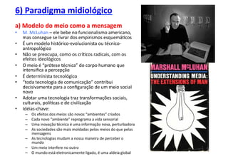 6)	
  Paradigma	
  midiológico	
  
a)	
  Modelo	
  do	
  meio	
  como	
  a	
  mensagem	
  
•    M.	
  McLuhan	
  –	
  ele	
  bebe	
  no	
  funcionalismo	
  americano,	
  
     mas	
  consegue	
  se	
  livrar	
  dos	
  empirismos	
  esquemá;cos	
  
•    É	
  um	
  modelo	
  histórico-­‐evolucionista	
  ou	
  técnico-­‐
     antropológico	
  
•    Não	
  se	
  preocupa,	
  como	
  os	
  crí;cos	
  radicais,	
  com	
  os	
  
     efeitos	
  ideológicos	
  
•    O	
  meio	
  é	
  “prótese	
  técnica”	
  do	
  corpo	
  humano	
  que	
  
     intensiﬁca	
  a	
  percepção	
  
•    É	
  determinista	
  tecnológico	
  
•    “toda	
  tecnologia	
  de	
  comunicação”	
  contribui	
  
     decisivamente	
  para	
  a	
  conﬁguração	
  de	
  um	
  meio	
  social	
  
     novo	
  
•    Adotar	
  uma	
  tecnologia	
  traz	
  transformações	
  sociais,	
  
     culturais,	
  polí;cas	
  e	
  de	
  civilização	
  
•    Idéias-­‐chave:	
  
      –  Os	
  efeitos	
  dos	
  meios	
  são	
  novos	
  “ambientes”	
  criados	
  
      –  Cada	
  novo	
  “ambiente”	
  reprograma	
  a	
  vida	
  sensorial	
  
      –  Uma	
  inovação	
  técnica	
  é	
  uma	
  informação	
  nova,	
  perturbadora	
  
      –  As	
  sociedades	
  são	
  mais	
  moldadas	
  pelos	
  meios	
  do	
  que	
  pelas	
  
         mensagens	
  
      –  As	
  tecnologias	
  mudam	
  a	
  nossa	
  maneira	
  de	
  perceber	
  o	
  
         mundo	
  
      –  Um	
  meio	
  interfere	
  no	
  outro	
  
      –  O	
  mundo	
  está	
  eletronicamente	
  ligado,	
  é	
  uma	
  aldeia	
  global	
  
 