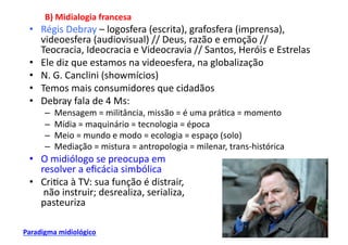 B)	
  Midialogia	
  francesa	
  
  •  Régis	
  Debray	
  –	
  logosfera	
  (escrita),	
  grafosfera	
  (imprensa),	
  
     videoesfera	
  (audiovisual)	
  //	
  Deus,	
  razão	
  e	
  emoção	
  //	
  
     Teocracia,	
  Ideocracia	
  e	
  Videocravia	
  //	
  Santos,	
  Heróis	
  e	
  Estrelas	
  
  •  Ele	
  diz	
  que	
  estamos	
  na	
  videoesfera,	
  na	
  globalização	
  
  •  N.	
  G.	
  Canclini	
  (showmícios)	
  
  •  Temos	
  mais	
  consumidores	
  que	
  cidadãos	
  
  •  Debray	
  fala	
  de	
  4	
  Ms:	
  
        –    Mensagem	
  =	
  militância,	
  missão	
  =	
  é	
  uma	
  prá;ca	
  =	
  momento	
  
        –    Mídia	
  =	
  maquinário	
  =	
  tecnologia	
  =	
  época	
  
        –    Meio	
  =	
  mundo	
  e	
  modo	
  =	
  ecologia	
  =	
  espaço	
  (solo)	
  
        –    Mediação	
  =	
  mistura	
  =	
  antropologia	
  =	
  milenar,	
  trans-­‐histórica	
  
  •  O	
  midiólogo	
  se	
  preocupa	
  em	
  	
  
     resolver	
  a	
  eﬁcácia	
  simbólica	
  
  •  Cri;ca	
  à	
  TV:	
  sua	
  função	
  é	
  distrair,	
  
     	
  não	
  instruir;	
  desrealiza,	
  serializa,	
  	
  
     pasteuriza	
  

Paradigma	
  midiológico	
  
 