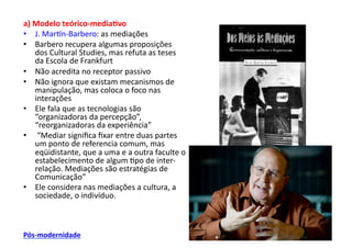 a)	
  Modelo	
  teórico-­‐media/vo	
  
•  J.	
  Marwn-­‐Barbero:	
  as	
  mediações	
  
•  Barbero	
  recupera	
  algumas	
  proposições	
  
      dos	
  Cultural	
  Studies,	
  mas	
  refuta	
  as	
  teses	
  
      da	
  Escola	
  de	
  Frankfurt	
  
•  Não	
  acredita	
  no	
  receptor	
  passivo	
  
•  Não	
  ignora	
  que	
  existam	
  mecanismos	
  de	
  
      manipulação,	
  mas	
  coloca	
  o	
  foco	
  nas	
  
      interações	
  
•  Ele	
  fala	
  que	
  as	
  tecnologias	
  são	
  
      “organizadoras	
  da	
  percepção”,	
  
      “reorganizadoras	
  da	
  experiência”	
  
•  	
  “Mediar	
  signiﬁca	
  ﬁxar	
  entre	
  duas	
  partes	
  
      um	
  ponto	
  de	
  referencia	
  comum,	
  mas	
  
      eqüidistante,	
  que	
  a	
  uma	
  e	
  a	
  outra	
  faculte	
  o	
  
      estabelecimento	
  de	
  algum	
  ;po	
  de	
  inter-­‐
      relação.	
  Mediações	
  são	
  estratégias	
  de	
  
      Comunicação”	
  
•  Ele	
  considera	
  nas	
  mediações	
  a	
  cultura,	
  a	
  
      sociedade,	
  o	
  indivíduo.	
  



Pós-­‐modernidade	
  
 