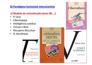 8)	
  Paradigma	
  horizontal-­‐interacionista	
  

a)	
  Modelo	
  da	
  virtualização	
  (anos	
  90....)	
  
•  P.	
  Lévy	
  
•  Ciberespaço	
  
•  Inteligência	
  cole;va	
  
•  Virtual	
  x	
  Real	
  
•  Recupera	
  McLuhan	
  
•  D.	
  Kerckhove	
  
 