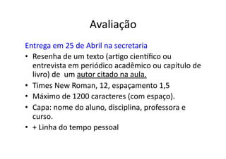Avaliação	
  
Entrega	
  em	
  25	
  de	
  Abril	
  na	
  secretaria	
  
•  Resenha	
  de	
  um	
  texto	
  (ar;go	
  cienwﬁco	
  ou	
  
   entrevista	
  em	
  periódico	
  acadêmico	
  ou	
  capítulo	
  de	
  
   livro)	
  de	
  	
  um	
  autor	
  citado	
  na	
  aula.	
  
•  Times	
  New	
  Roman,	
  12,	
  espaçamento	
  1,5	
  
•  Máximo	
  de	
  1200	
  caracteres	
  (com	
  espaço).	
  
•  Capa:	
  nome	
  do	
  aluno,	
  disciplina,	
  professora	
  e	
  
   curso.	
  
•  +	
  Linha	
  do	
  tempo	
  pessoal	
  
 
