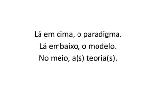 Lá	
  em	
  cima,	
  o	
  paradigma.	
  
 Lá	
  embaixo,	
  o	
  modelo.	
  
 No	
  meio,	
  a(s)	
  teoria(s).	
  
 
