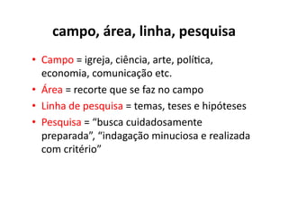 campo,	
  área,	
  linha,	
  pesquisa	
  	
  
•  Campo	
  =	
  igreja,	
  ciência,	
  arte,	
  polí;ca,	
  
   economia,	
  comunicação	
  etc.	
  
•  Área	
  =	
  recorte	
  que	
  se	
  faz	
  no	
  campo	
  
•  Linha	
  de	
  pesquisa	
  =	
  temas,	
  teses	
  e	
  hipóteses	
  
•  Pesquisa	
  =	
  “busca	
  cuidadosamente	
  
   preparada”,	
  “indagação	
  minuciosa	
  e	
  realizada	
  
   com	
  critério”	
  
 