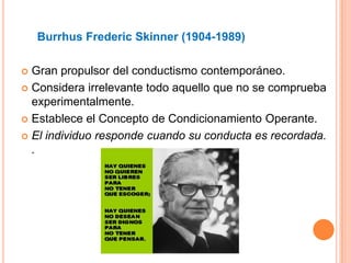 Burrhus Frederic Skinner (1904-1989)

 Gran propulsor del conductismo contemporáneo.
 Considera irrelevante todo aquello que no se comprueba
  experimentalmente.
 Establece el Concepto de Condicionamiento Operante.

 El individuo responde cuando su conducta es recordada.
  .
 