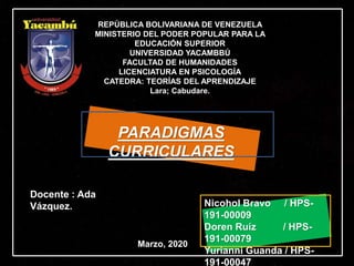 PARADIGMAS
CURRICULARES
REPÚBLICA BOLIVARIANA DE VENEZUELA
MINISTERIO DEL PODER POPULAR PARA LA
EDUCACIÓN SUPERIOR
UNIVERSIDAD YACAMBBÚ
FACULTAD DE HUMANIDADES
LICENCIATURA EN PSICOLOGÍA
CATEDRA: TEORÍAS DEL APRENDIZAJE
Lara; Cabudare.
Nicohol Bravo / HPS-
191-00009
Doren Ruíz / HPS-
191-00079
Yurianni Guanda / HPS-
191-00047
Docente : Ada
Vázquez.
Marzo, 2020
 