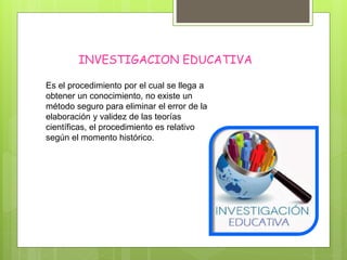INVESTIGACION EDUCATIVA
Es el procedimiento por el cual se llega a
obtener un conocimiento, no existe un
método seguro para eliminar el error de la
elaboración y validez de las teorías
científicas, el procedimiento es relativo
según el momento histórico.
 