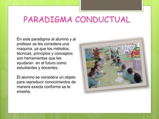 PARADIGMA CONDUCTUAL
En este paradigma al alumno y al
profesor se les considera una
maquina, ya que los métodos,
técnicas, principios y conceptos
son herramientas que les
ayudaran en el futuro como
estudiantes y docentes.
El alumno se considera un objeto
para reproducir conocimientos de
manera exacta conforme se le
enseña.
 