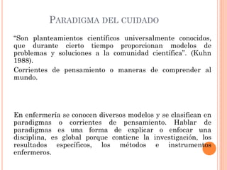PARADIGMA DEL CUIDADO
“Son planteamientos científicos universalmente conocidos,
que durante cierto tiempo proporcionan modelos de
problemas y soluciones a la comunidad científica”. (Kuhn
1988).
Corrientes de pensamiento o maneras de comprender al
mundo.

En enfermería se conocen diversos modelos y se clasifican en
paradigmas o corrientes de pensamiento. Hablar de
paradigmas es una forma de explicar o enfocar una
disciplina, es global porque contiene la investigación, los
resultados específicos, los métodos e instrumentos
enfermeros.

 