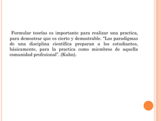 Formular teorías es importante para realizar una practica,
para demostrar que es cierto y demostrable. “Los paradigmas
de una disciplina científica preparan a los estudiantes,
básicamente, para la practica como miembros de aquella
comunidad profesional”. (Kuhn).

 