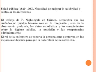 Salud pública (1859-1900). Necesidad de mejorar la salubridad y
controlar las infecciones.
El trabajo de F. Nightingale en Crimea, demuestra que los
cuidados no pueden basarse solo en la compasión , sino en la
observación profunda, los datos estadísticos y los conocimientos
sobre la higiene pública, la nutrición y las competencias
administrativas.
El rol de la enfermera es poner a la persona sana o enferma en las
mejores condiciones para que la naturaleza actué sobre ella.

 