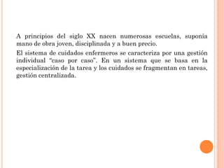 A principios del siglo XX nacen numerosas escuelas, suponía
mano de obra joven, disciplinada y a buen precio.
El sistema de cuidados enfermeros se caracteriza por una gestión
individual “caso por caso”. En un sistema que se basa en la
especialización de la tarea y los cuidados se fragmentan en tareas,
gestión centralizada.

 