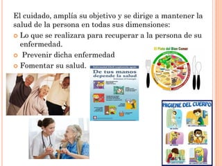 El cuidado, amplía su objetivo y se dirige a mantener la
salud de la persona en todas sus dimensiones:
 Lo que se realizara para recuperar a la persona de su
enfermedad.
 Prevenir dicha enfermedad
 Fomentar su salud.

 