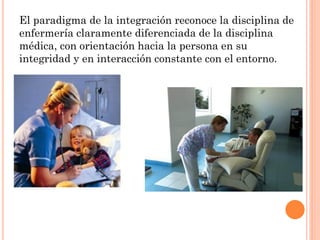 El paradigma de la integración reconoce la disciplina de
enfermería claramente diferenciada de la disciplina
médica, con orientación hacia la persona en su
integridad y en interacción constante con el entorno.

 