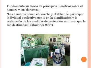Fundamenta su teoría en principios filosóficos sobre el
hombre y sus derechos:
“Los hombres tienen el derecho y el deber de participar
individual y colectivamente en la planificación y la
realización de las medidas de protección sanitaria que le
son destinadas”. (Marriner 2007)

 