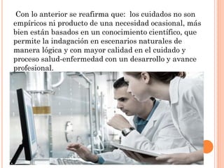 Con lo anterior se reafirma que: los cuidados no son
empíricos ni producto de una necesidad ocasional, más
bien están basados en un conocimiento científico, que
permite la indagación en escenarios naturales de
manera lógica y con mayor calidad en el cuidado y
proceso salud-enfermedad con un desarrollo y avance
profesional.

 