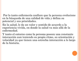 Por lo tanto enfermería confiere que la persona evolucione
en la búsqueda de una calidad de vida y defina su
potencial y sus prioridades.
En la salud, le da un valor y sentido de acuerdo a la
experiencia vivida, en donde la salud va más allá de la
enfermedad.
Y tanto el entorno como la persona poseen una constante
interacción aun teniendo su propio ritmo, su orientación y
velocidad ya que tienen una estrecha interacción a lo largo
de la historia.

 