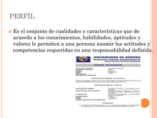 PERFIL


Es el conjunto de cualidades y características que de
acuerdo a los conocimientos, habilidades, aptitudes y
valores le permiten a una persona asumir las actitudes y
competencias requeridas en una responsabilidad definida.

 