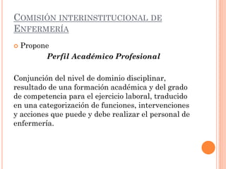 COMISIÓN INTERINSTITUCIONAL DE
ENFERMERÍA


Propone
Perfil Académico Profesional

Conjunción del nivel de dominio disciplinar,
resultado de una formación académica y del grado
de competencia para el ejercicio laboral, traducido
en una categorización de funciones, intervenciones
y acciones que puede y debe realizar el personal de
enfermería.

 
