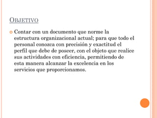 OBJETIVO


Contar con un documento que norme la
estructura organizacional actual; para que todo el
personal conozca con precisión y exactitud el
perfil que debe de poseer, con el objeto que realice
sus actividades con eficiencia, permitiendo de
esta manera alcanzar la excelencia en los
servicios que proporcionamos.

 