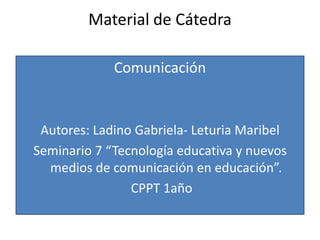 Material de Cátedra

             Comunicación


 Autores: Ladino Gabriela- Leturia Maribel
Seminario 7 “Tecnología educativa y nuevos
  medios de comunicación en educación”.
                CPPT 1año
 