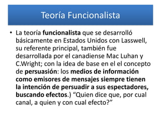 Teoría Funcionalista
• La teoría funcionalista que se desarrolló
  básicamente en Estados Unidos con Lasswell,
  su referente principal, también fue
  desarrollada por el canadiense Mac Luhan y
  C.Wright; con la idea de base en el el concepto
  de persuasión: los medios de información
  como emisores de mensajes siempre tienen
  la intención de persuadir a sus espectadores,
  buscando efectos.) “Quien dice que, por cual
  canal, a quien y con cual efecto?”
 