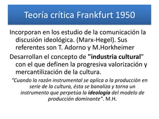 Teoría crítica Frankfurt 1950
Incorporan en los estudio de la comunicación la
  discusión ideológica. (Marx-Hegel). Sus
  referentes son T. Adorno y M.Horkheimer
Desarrollan el concepto de "industria cultural"
  con el que definen la progresiva valorización y
  mercantilización de la cultura.
“Cuando la razón instrumental se aplica a la producción en
       serie de la cultura, ésta se banaliza y torna un
   instrumento que perpetúa la ideología del modelo de
               producción dominante”. M.H.
 