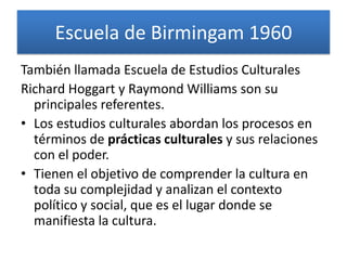 Escuela de Birmingam 1960
También llamada Escuela de Estudios Culturales
Richard Hoggart y Raymond Williams son su
  principales referentes.
• Los estudios culturales abordan los procesos en
  términos de prácticas culturales y sus relaciones
  con el poder.
• Tienen el objetivo de comprender la cultura en
  toda su complejidad y analizan el contexto
  político y social, que es el lugar donde se
  manifiesta la cultura.
 