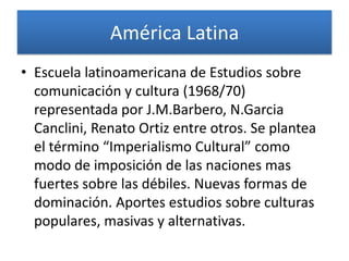 América Latina
• Escuela latinoamericana de Estudios sobre
  comunicación y cultura (1968/70)
  representada por J.M.Barbero, N.Garcia
  Canclini, Renato Ortiz entre otros. Se plantea
  el término “Imperialismo Cultural” como
  modo de imposición de las naciones mas
  fuertes sobre las débiles. Nuevas formas de
  dominación. Aportes estudios sobre culturas
  populares, masivas y alternativas.
 