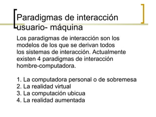 Paradigmas de interacción usuario- máquina Los paradigmas de interacción son los modelos de los que se derivan todos los sistemas de interacción. Actualmente existen 4 paradigmas de interacción hombre-computadora.    1. La computadora personal o de sobremesa 2. La realidad virtual 3. La computación ubicua 4. La realidad aumentada  