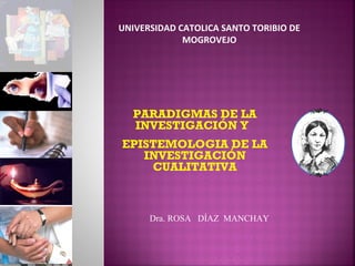 PARADIGMAS DE LA
INVESTIGACIÓN Y
EPISTEMOLOGIA DE LA
INVESTIGACIÓN
CUALITATIVA
Dra. ROSA DÍAZ MANCHAY
UNIVERSIDAD CATOLICA SANTO TORIBIO DE
MOGROVEJO
 