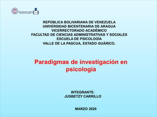 REPÚBLICA BOLIVARIANA DE VENEZUELA
UNIVERSIDAD BICENTENARIA DE ARAGUA
VICERRECTORADO ACADÉMICO
FACULTAD DE CIENCIAS ADMINISTRATIVAS Y SOCIALES
ESCUELA DE PSICOLOGÍA
VALLE DE LA PASCUA, ESTADO GUÁRICO.
Paradigmas de investigación en
psicología
INTEGRANTE:
JUSBETZY CARRILLO
MARZO 2020
 