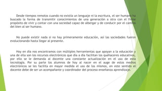 Desde tiempos remotos cuando no existía un lenguaje ni la escritura, el ser humano ha
buscado la forma de transmitir conocimientos de una generación a otra con el firme
propósito de vivir y contar con una sociedad capaz de albergar y de conducir por el camino
del bien al ser humano.
No puede existir nada si no hay primeramente educación, así las sociedades fueron
evolucionando hasta llegar al presente.
Hoy en día nos encontramos con múltiples herramientas que apoyan a la educación y
una de ella son los recursos electrónicos que día a día facilitan los quehaceres educativos,
por ello se le demanda al docente una constante actualización en el uso de esta
tecnología. Por su parte los alumnos de hoy al nacer en el auge de estos medios
electrónicos se les facilita en mayor medida el uso de los mismos, en este sentido el
docente debe de ser un acompañante y coordinador del proceso enseñanza aprendizaje.

 