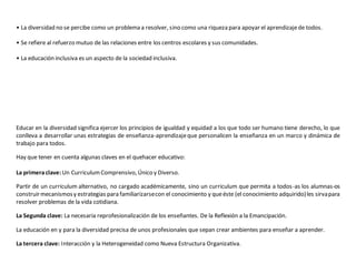 • La diversidad no se percibe como un problema a resolver, sino como una riqueza para apoyar el aprendizaje de todos. 
• Se refiere al refuerzo mutuo de las relaciones entre los centros escolares y sus comunidades. 
• La educación inclusiva es un aspecto de la sociedad inclusiva. 
Educar en la diversidad significa ejercer los principios de igualdad y equidad a los que todo ser humano tiene derecho, lo que 
conlleva a desarrollar unas estrategias de enseñanza-aprendizaje que personalicen la enseñanza en un marco y dinámica de 
trabajo para todos. 
Hay que tener en cuenta algunas claves en el quehacer educativo: 
La primera clave: Un Curriculum Comprensivo, Único y Diverso. 
Partir de un curriculum alternativo, no cargado académicamente, sino un curriculum que permita a todos-as los alumnas-os 
construir mecanismos y estrategias para familiarizarse con el conocimiento y que éste (el conocimiento adquirido) les sirva para 
resolver problemas de la vida cotidiana. 
La Segunda clave: La necesaria reprofesionalización de los enseñantes. De la Reflexión a la Emancipación. 
La educación en y para la diversidad precisa de unos profesionales que sepan crear ambientes para enseñar a aprender. 
La tercera clave: Interacción y la Heterogeneidad como Nueva Estructura Organizativa. 
 