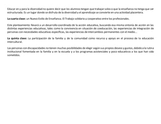 Educar en y para la diversidad no quiere decir que los alumnos tengan que trabajar solos o que la enseñanza no tenga que ser 
estructurada. Es un lugar donde se disfruta de la diversidad y el aprendizaje se convierte en una actividad placentera. 
La cuarta clave: un Nuevo Estilo de Enseñanza. El Trabajo solidario y cooperativo entre los profesionales. 
Este planteamiento llevará a un desarrollo coordinado de la acción educativa, buscando esa misma sintonía de acción en las 
distintas experiencias educativas, tales como la convivencia en situación de coeducación, las experiencias de integración de 
personas con necesidades educativas específicas, las experiencias de intercambios permanentes con el medio... 
La quinta clave: La participación de la familia y de la comunidad como recurso y apoyo en el proceso de la educación 
intercultural. 
Las personas con discapacidades no tienen muchas posibilidades de elegir según sus propios deseos y gustos, debido a la rutina 
institucional fomentada en la familia y en la escuela y a los programas asistenciales y poco educativos a los que han sido 
sometidos. 

