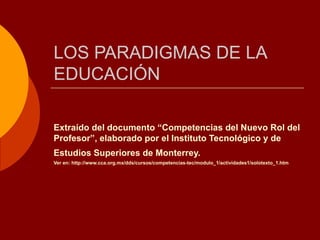 LOS PARADIGMAS DE LA EDUCACIÓN Extraído del documento “Competencias del Nuevo Rol del Profesor”, elaborado por el Instituto Tecnológico y de Estudios Superiores de Monterrey.   Ver en: http://www.cca.org.mx/dds/cursos/competencias-tec/modulo_1/actividades1/solotexto_1.htm  