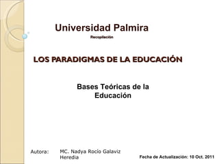 LOS PARADIGMAS DE LA EDUCACIÓN Universidad Palmira Recopilación MC. Nadya Rocío Galaviz Heredia Fecha de Actualización: 10 Oct. 2011 Autora: Bases Teóricas de la Educación 