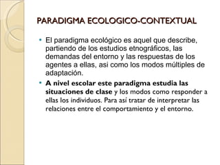 PARADIGMA ECOLOGICO-CONTEXTUAL <ul><li>El paradigma ecológico es aquel que describe, partiendo de los estudios etnográfico...
