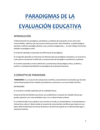 INTRODUCCIÓN
Tradicionalmente los paradigmas cuantitativo y cualitativo de evaluación se han visto como
irreconciliables, sabemos que hay muchos motivos para ello: raíces filosóficas y epistemológicas
opuestas, tradición psicológica distinta, usos y visiones antagonistas,…. En este trabajo incluiremos
también al paradigma crítico

En el primer apartado se presentan las definiciones de paradigmas.

En el segundo apartado se mencionan los distintos tipos de paradigmas evaluativos, en la tercera y
cuarta parte se presentan la definición y características del paradigma cuantitativo y cualitativo.

En el último apartado se trata la definición y características del paradigma crítico, se define y
justifica la complementariedad de los paradigmas de evaluación educativa




I) CONCEPTO DE PARADIGMA
 PARADIGMA: Es un conjunto de realizaciones científicas universalmente reconocidas que durante
cierto tiempo proporcionan modelos de problemas y soluciones a una comunidad científica.

DEFINICIONES

Es una teoría o modelo explicativa de las realidades físicas

Conjunto de formas flexibles que toman una unidad léxica o conjunto de unidades léxicas que
pueden aparecer y ser intercambiables ente sí en un determinado contexto.

Es un determinado marco desde el cual miramos al mundo, lo comprendemos, lo interpretamos e
intervenimos sobre el. Abarca desde el conjunto de conocimientos científicos que impera en una
época determinada hasta las formas de pensar y de sentir de la gente en un determinado lugar y
momento histórico.




                                                                                                    2
 
