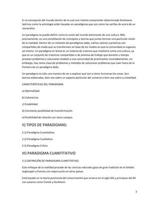 Es la concepción del mundo dentro de la cual uno intenta comprender determinado fenómeno
teóricas como la astrología están basadas en paradigmas que son como las varillas de acero de un
rascacielos.

Un paradigma se puede definir como la visión del mundo dominante de una cultura. Más
precisamente, es una constelación de conceptos y teorías que juntas forman una particular visión
de la realidad. Dentro de un contexto de paradigmas dado, ciertos valores y prácticas son
compartidos de modo que se transformen en base de los modos en que la comunidad se organiza
así misma. Un paradigma en breve es un sistema de creencia que mantiene Junta una cultura, ya
que es un conjunto de creencias compartidas o de premisa de trabajo que durante u tiempo
proveen problemas y soluciones modelo a una comunidad de practicantes invariablemente, sin
embargo, hay cierta clase de problemas y métodos de solucionar problemas que caen fuera de la
frontera de un paradigma dado.

Un paradigma es sólo una manera de ver y explicar qué son y cómo funcionan las cosas. Son
teorías elaboradas, bien sea sobre un aspecto particular del universo o bien sea sobre su totalidad.

CARACTERÍSTICAS DEL PARADIGMA

a) Optimalidad.

b) Coherencia.

c) Estabilidad.

d) Constante posibilidad de transformación.

e) Posibilidad de relación con otros campos.

II) TIPOS DE PARADIGMAS:
2.1) Paradigma Cuantitativo

2.2) Paradigma Cualitativo

2.3) Paradigma Crítico

III) PARADIGMA CUANTITATIVO
3.1) DEFINICIÓN DE PARADIGMA CUANTITATIVO:

Este enfoque de la realidad procede de las ciencias naturales goza de gran tradición en el ámbito
anglosajón y francés con repercusión en otros países.

Está basado en la teoría positivista del conocimiento que arranca en el siglo XIX y principios del XX
con autores como Comte y Durkheim.


                                                                                                    3
 